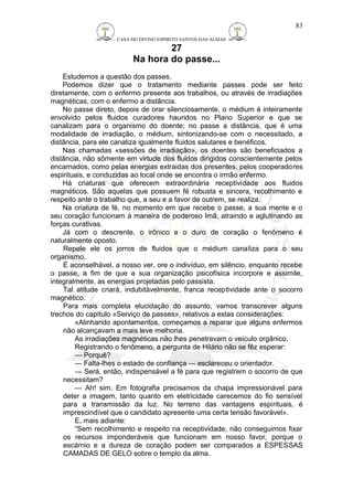 CASA DO DIVINO ESPIRITO SANTOS DAS ALMAS 
27 
Na hora do passe... 
83 
Estudemos a questão dos passes. 
Podemos dizer que o tratamento mediante passes pode ser feito 
diretamente, com o enfermo presente aos trabalhos, ou através de irradiações 
magnéticas, com o enfermo a distância. 
No passe direto, depois de orar silenciosamente, o médium é inteiramente 
envolvido pelos fluidos curadores hauridos no Plano Superior e que se 
canalizam para o organismo do doente; no passe a distância, que é uma 
modalidade de irradiação, o médium, sintonizando-se com o necessitado, a 
distância, para ele canaliza igualmente fluidos salutares e benéficos. 
Nas chamadas «sessões de irradiação», os doentes são beneficiados a 
distância, não sômente em virtude dos fluidos dirigidos conscientemente pelos 
encarnados, como pelas energias extraidas dos presentes, pelos cooperadores 
espirituais, e conduzidas ao local onde se encontra o irmão enfermo. 
Há criaturas que oferecem extraordinária receptividade aos fluidos 
magnéticos. São aquelas que possuem fé robusta e sincera, recolhimento e 
respeito ante o trabalho que, a seu e a favor de outrem, se realiza. 
Na criatura de fé, no momento em que recebe o passe, a sua mente e o 
seu coração funcionam à maneira de poderoso Imã, atraindo e aglutinando as 
forças curativas. 
Já com o descrente, o irônico e o duro de coração o fenômeno é 
naturalmente oposto. 
Repele ele os jorros de fluidos que o médium canaliza para o seu 
organismo. 
É aconselhável, a nosso ver, ore o indivíduo, em silêncio, enquanto recebe 
o passe, a fim de que a sua organização psicofísica incorpore e assimile, 
integralmente, as energias projetadas pelo passista. 
Tal atitude criará, indubitàvelmente, franca receptividade ante o socorro 
magnético. 
Para mais completa elucidação do assunto, vamos transcrever alguns 
trechos do capítulo «Serviço de passes», relativos a estas considerações: 
«Alinhando apontamentos, começamos a reparar que alguns enfermos 
não alcançavam a mais leve melhoria. 
As irradiações magnéticas não lhes penetravam o veículo orgânico. 
Registrando o fenômeno, a pergunta de Hilário não se fêz esperar: 
— Porquê? 
— Falta-lhes o estado de confiança — esclareceu o orientador. 
— Será, então, indispensável a fé para que registrem o socorro de que 
necessitam? 
— Ah! sim. Em fotografia precisamos da chapa impressionável para 
deter a imagem, tanto quanto em eletricidade carecemos do fio sensível 
para a transmissão da luz. No terreno das vantagens espirituais, é 
imprescindível que o candidato apresente uma certa tensão favorável». 
E, mais adiante: 
“Sem recolhimento e respeito na receptividade, não conseguimos fixar 
os recursos imponderáveis que funcionam em nosso favor, porque o 
escárnio e a dureza de coração podem ser comparados a ESPESSAS 
CAMADAS DE GELO sobre o templo da alma. 
 