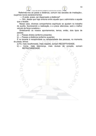 CASA DO DIVINO ESPIRITO SANTOS DAS ALMAS 
Referindo-nos ao passe a distância, comum nas sessões de irradiação», 
ouçamos novos esclarecimentos: 
— E pode, acaso, ser dispensado a distância? 
— Sim, desde que haja sintonia entre aquele que o administra e aquele 
que o recebe. 
Nesse caso, diversos companheiros espirituais se ajustam no trabalho 
do auxílio, favorecendo a realização, e a prece silenciosa, será o melhor 
veículo da força curadora.» 
Sintetizando os nossos apontamentos, temos, então, dois tipos de 
passes: 
a) — Passes diretos (enfermo presente); 
b) — Passes a distância (enfermo ausente). 
E no tocante à receptividade ou refratariedade das pessoas, no momento 
do passe, temos: 
a) Fé, mais recolhimento, mais respeito, somam RECEPTIVIDADE; 
b) — Ironia, mais descrença, mais dureza de coração, somam 
REFRATARIEDADE. 
84 
 