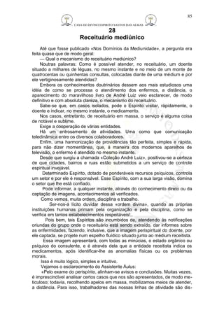 CASA DO DIVINO ESPIRITO SANTOS DAS ALMAS 
28 
Receituário mediúnico 
85 
Até que fosse publicado «Nos Domínios da Mediunidade», a pergunta era 
feita quase que de modo geral: 
— Qual o mecanismo do receituário mediúnico? 
Noutras palavras: Como é possível atender, no receituário, um doente 
situado a milhares de léguas, no mesmo instante e no meio de um monte de 
quatrocentas ou quinhentas consultas, colocadas diante de uma médium e por 
ele vertiginosamente atendidas? 
Embora os conhecimentos doutrinários dessem aos mais estudiosos uma 
idéia de como se processa o atendimento dos enfermos, a distância, o 
aparecimento do maravilhoso livro de André Luiz veio esclarecer, de modo 
definitivo e com absoluta clareza, o mecanismo do receituário. 
Sabe-se que, em casos isolados, pode o Espírito visitar, ràpidamente, o 
doente e indicar, no mesmo instante, o medicamento. 
Nos casos, entretanto, de receituário em massa, o serviço é alguma coisa 
de notável e sublime. 
Exige a cooperação de várias entidades. 
Há um entrosamento de atividades. Uma como que comunicação 
teledinâmica entre os diversos colaboradores. 
Enfim, uma harmonização de providências tão perfeita, simples e rápida, 
para não dizer momentânea, que, á maneira dos modernos aparelhos de 
televisão, o enfermo é atendido no mesmo instante. 
Desde que surgiu a chamada «Coleção André Luiz», positivou-se a certeza 
de que cidades, bairros e ruas estão submetidos a um serviço de controle 
espiritual invejável. 
Determinado Espírito, dotado de ponderáveis recursos psíquicos, controla 
um setor e por ele é responsável. Esse Espírito, com a sua larga visão, domina 
o setor que lhe está confiado. 
Pode informar, a qualquer instante, através do conhecimento direto ou da 
captação de imagens, acontecimentos ali verificados. 
Como vemos, muita ordem, disciplina e trabalho. 
Ser-nos-á lícito duvidar dessa «ordem divina», quando as próprias 
instituições humanas primam pela organização e pela disciplina, como se 
verifica em tantos estabelecimentos respeitáveis!.. 
Pois bem, tais Espíritos são incumbidos de, atendendo às notificações 
oriundas do grupo onde o receituário está sendo extraído, dar informes sobre 
as enfermidades, fazendo, inclusive, que a imagem perispiritual do doente, por 
ele captada, se projete num espelho fluídico situado junto ao médium receitista. 
Essa imagem apresentará, com todas as minúcias, o estado orgânico ou 
psíquico do consulente, e é através dela que a entidade receitista indica os 
medicamentos, após identificar-lhe as anomalias físicas ou os problemas 
morais. 
Isso é muito lógico, simples e intuitivo. 
Vejamos o esclarecimento do Assistente Áulus: 
«Pelo exame do perispírito, alinham-se avisos e conclusões. Muitas vezes, 
é imprescindível analisar certos casos que nos são apresentados, de modo me-ticuloso; 
todavia, recolhendo apelos em massa, mobilizamos meios de atender, 
a distância. Para isso, trabalhadores das nossas linhas de atividade são dis- 
 