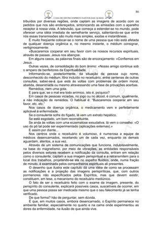 CASA DO DIVINO ESPIRITO SANTOS DAS ALMAS 
86 
tribuídos por diversas regiões, onde captam as imagens de acordo com os 
pedidos que nos são endereçados, sintonizando as emissões com o aparelho 
receptor à nossa vista. A televisão, que começa a estender-se no mundo, pode 
oferecer uma idéia imediata de semelhante serviço, salientando-se que entre 
nós essas transmissões são muito mais simples, exatas e instantâneas . 
É muito freqüente colocar-se o nome de uma pessoa que não está afetada 
de qualquer doença orgânica e, no mesmo instante, o médium consignar, 
vertiginosamente: 
«Buscaremos cooperar em seu favor com os nossos recursos espirituais, 
através de passes. Jesus nos abençoe. 
Em alguns casos, as palavras finais são de encorajamento: «Confiemos em 
Jesus . 
Outras vezes, de consolidação do bom ânimo: «Nosso amigo continua sob 
o amparo de benfeitores da Espiritualidade. 
Informando-se, posteriormente, da situação da pessoa cujo nome, 
desconhecido do médium, fôra incluído no receituário, entre centenas de outras 
consultas, saber-se-á que está às voltas com problemas de ordem moral, 
abatida, desanimada ou mesmo atravessando uma fase de provações acerbas. 
Remédios, nem uma gota. 
E para que, se o mal era todo anímico, isto é, psíquico? 
Em casos de pessoas viciadas, no jogo ou no álcool, é comum, igualmente, 
a não indicação de remédios. O habitual é: “Buscaremos cooperar em seu 
favor, etc. etc.” 
Nos casos de doença orgânica, o medicamento vem e perfeitamente 
aplicável à enfermidade. 
Se o consulente sofre do fígado, lá vem um extrato hepático. 
Se está esgotado, um bom reconstituinte. 
Se anda às voltas com uma eczematose exsudativa, lá vem o conselho: «O 
uso do pó tal pode ser experimentado (aplicações externas).» 
E assim por diante... 
Nos centros onde o receituário é volumoso, é numerosa a equipe de 
médicos desencarnados, receitando um de cada vez, enquanto os demais 
aguardam, atentos, a sua vez. 
Através de um sistema de comunicações que funciona, indubitavelmente, 
na base do magnetismo, por meio de vibrações, as entidades responsáveis 
pelos diversos setores recebem a notificação da consulta, entram em relação 
como o consulente, captam a sua imagem perispiritual e a retransmitem para o 
local dos trabalhos, projetando-se ela no espelho fluídico, onde, numa fração 
de minuto, é examinada pelos companheiros espirituais ali presentes. 
O desenho que ilustra este capítulo dá uma idéia de como se processam 
as notificações e a projeção das imagens perispiríticas, que, com outros 
pormenores não especificados pelos Espíritos, mas que devem existir, 
constituem, em tese, o mecanismo do receituário mediúnico. 
O fato de ser o receituário feito com o exame da imagem, presente, do 
perispírito do consulente, explicará possíveis casos, suscetíveis de ocorrer, em 
que uma pessoa possa ser medicada mesmo que o seu falecimento já se tenha 
verificado. 
De que forma? hão de perguntar, sem dúvida. 
É que, em muitos casos, embora desencarnado, o Espírito permanece no 
ambiente familiar, especialmente no quarto e na cama onde experimentou as 
dores da enfermidade, na ilusão de que ainda vive. 
 