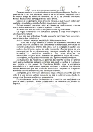 CASA DO DIVINO ESPIRITO SANTOS DAS ALMAS 
87 
Essa permanência — ponto absolutamente pacífico em Doutrina Espírita — 
pode ser de horas, dias, semanas, meses e até anos inteiros, segundo o maior 
ou menor apego do morto aos familiares, ao lar ou às próprias sensações 
físicas, das quais não consegue libertar-se de pronto. 
Estando o seu perispírito ainda presente na casa, a sua imagem poderá ser 
captada e projetada no espelho fluídico situado junto ao médium. 
Daí ser possível, raramente, aliás, a indicação de medicamentos, mesmo 
que já tenha desencarnado a pessoa objeto da consulta. 
No receituário feito em massa, isso pode ocorrer algumas vezes. 
Os leigos estranharão e os estudiosos acharão a coisa muito simples e 
absolutamente natural. 
É por isso que o Discípulo Amado aconselha carinhoso: “Um novo man-damento 
vos dou: instrui-vos.» 
Sobre o assunto, vejamos a explicação do Assistente Áulus: 
“Muita vez, a longa distância, a criatura em sofrimento é mostrada aos 
que se propõem socorrê-la e os samaritanos da fraternidade, em virtude do 
número habitualmente enorme dos aflitos, com a obrigação de ajudar, não 
podem, de momento, ajuizar se estão recebendo informes acerca de um 
encarnado ou de um desencarnado, mormente quando não se acham 
laureados por vastíssima experiência. Em certas situações, os 
necessitados exigem auxílio intensivo em pequenina fração de minuto. 
Assim sendo, qualquer equívoco desse jaez é perfeitamente admissível.” 
As elucidações do Assistente, as palavras do presente capítulo e o gráfico 
com que as ilustramos, aclaram a maneira pela qual se verifica o receituário 
nos centros e nos grupos do Espiritismo Cristão, onde a mensagem 
consoladora e o medicamento oportuno exprimem o sublime devotamento 
desses Benfeitores que, em nome de Jesus-Cristo, amparam as fraquezas 
humanas e distribuem remédio para os corpos enfermos. 
Abençoada, pois, mil vezes abençoada seja a Doutrina Espírita que tem 
sido, é e será sempre valioso manancial de paz e esclarecimento, dando de 
graça o que de graça recebem os seus adeptos. 
Encerramos esse capítulo, lembrando-nos, comovidos, das palavras de um 
grande médico brasileiro: “Ai dos pobres do Rio de Janeiro se não fossem os 
espíritas.” 
 