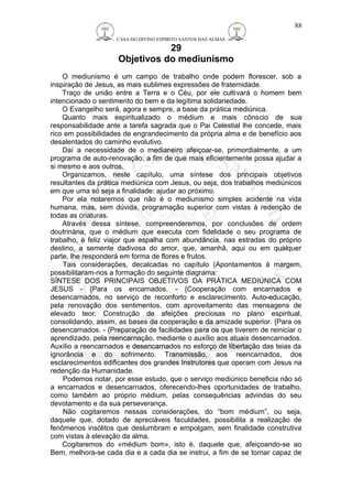 CASA DO DIVINO ESPIRITO SANTOS DAS ALMAS 
29 
Objetivos do mediunismo 
88 
O mediunismo é um campo de trabalho onde podem florescer, sob a 
inspiração de Jesus, as mais sublimes expressões de fraternidade. 
Traço de união entre a Terra e o Céu, por ele cultivará o homem bem 
intencionado o sentimento do bem e da legítima solidariedade. 
O Evangelho será, agora e sempre, a base da prática mediúnica. 
Quanto mais espiritualizado o médium e mais cônscio de sua 
responsabilidade ante a tarefa sagrada que o Pai Celestial lhe concede, mais 
rico em possibilidades de engrandecimento da própria alma e de benefício aos 
desalentados do caminho evolutivo. 
Daí a necessidade de o medianeiro afeiçoar-se, primordialmente, a um 
programa de auto-renovação, a fim de que mais eficientemente possa ajudar a 
si mesmo e aos outros. 
Organizamos, neste capítulo, uma síntese dos principais objetivos 
resultantes da prática mediúnica com Jesus, ou seja, dos trabalhos mediúnicos 
em que uma só seja a finalidade: ajudar ao próximo. 
Por ela notaremos que não é o mediunismo simples acidente na vida 
humana, mas, sem dúvida, programação superior com vistas à redenção de 
todas as criaturas. 
Através dessa síntese, compreenderemos, por conclusões de ordem 
doutrinária, que o médium que executa com fidelidade o seu programa de 
trabalho, é feliz viajor que espalha com abundância, nas estradas do próprio 
destino, a semente dadivosa do amor, que, amanhã, aqui ou em qualquer 
parte, lhe responderá em forma de flores e frutos. 
Tais considerações, decalcadas no capítulo (Apontamentos à margem, 
possibilitaram-nos a formação do seguinte diagrama: 
SÍNTESE DOS PRINCIPAIS OBJETIVOS DA PRÁTICA MEDIÚNICA COM 
JESUS - {Para os encarnados. - {Cooperação com encarnados e 
desencarnados, no serviço de reconforto e esclarecimento. Auto-educação, 
pela renovação dos sentimentos, com aproveitamento das mensagens de 
elevado teor. Construção de afeições preciosas no plano espiritual, 
consolidando, assim, as bases da cooperação e da amizade superior. {Para os 
desencarnados. - {Preparação de facilidades para os que tiverem de reiniciar o 
aprendizado, pela reencarnação, mediante o auxílio aos atuais desencarnados. 
Auxílio a reencarnados e desencarnados no esforço de libertação das teias da 
ignorância e do sofrimento. Transmissão, aos reencarnados, dos 
esclarecimentos edificantes dos grandes Instrutores que operam com Jesus na 
redenção da Humanidade. 
Podemos notar, por esse estudo, que o serviço mediúnico beneficia não só 
a encarnados e desencarnados, oferecendo-lhes oportunidades de trabalho, 
como também ao próprio médium, pelas consequências advindas do seu 
devotamento e da sua perseverança. 
Não cogitaremos nessas considerações, do “bom médium”, ou seja, 
daquele que, dotado de apreciáveis faculdades, possibilita a realização de 
fenômenos insólitos que deslumbram e empolgam, sem finalidade construtiva 
com vistas à elevação da alma. 
Cogitaremos do «médium bom», isto é, daquele que, afeiçoando-se ao 
Bem, melhora-se cada dia e a cada dia se instrui, a fim de se tornar capaz de 
 