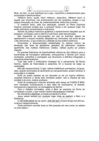 CASA DO DIVINO ESPIRITO SANTOS DAS ALMAS 
filtrar, do Céu, «o que signifique luz e paz», reconforto e esclarecimento para 
encarnados e desencarnados. 
«Médium bom», ajuda; «bom médium», deslumbra. «Médium bom» é 
aquele que reconhece, nos ensinamentos por ele recebidos, ensejo à sua 
própria renovação, ao invés, de, pretensiosamente, atribuí-los a outrem. 
O «médium bom», pela sua dedicação, constrói no Plano Espiritual 
Superior preciosos amigos que, a qualquer tempo e em qualquer lugar, lhe 
serão admiráveis companheiros e instrutores. 
Através da prática mediúnica ajudamos o esclarecimento daqueles que se 
preparam, no Espaço, para o retorno à vida física, pela reencarnação. 
São freqüentes as comunicações em que os Espíritos, depois de 
agradecerem o amparo recebido, despedem-se, comovidos, sob aviso de que 
«vão reencarnar», o que evidencia a utilidade da boa prática mediúnica. 
Encarnados e desencarnados, empenhados no esforço comum de 
libertação das teias da ignorância, geradora do sofrimento, recebem 
igualmente, dos núcleos mediúnicos cristãos, valioso auxílio ao próprio 
reajuste. 
Os grandes Instrutores da Espiritualidade utilizam-se dos médiuns para a 
transmissão de mensagens edificantes, enriquecendo o Mundo com novas 
revelações, conselhos e exortações que favorecem a definitiva integração a 
programas emancipadores. 
Tudo isso pode o mediunismo conseguir se o pensamento de Nosso 
Senhor, repleto de fraternidade e sabedoria, for a bússola de todas as 
realizações. 
Não são imprescindíveis, a rigor, valores intelectuais avantajados, os quais, 
aliás, quando divorciados do sentimento ou mal governados, podem conduzir à 
presunção e à vaidade. 
Entre as quatro paredes de um barracão ou de um tugúrio anônimo, 
corações fraternos e almas bem formadas podem, sob o impulso da boa 
vontade e do amor, realizar prodígios. 
Onde se congreguem criaturas animadas pelo desejo de FAZER O BEM, 
sem interesses inconfessáveis e sem idéia de recompensa, aí estarão, 
compassivos e generosos, os mensageiros do Senhor. 
Para o trabalho iluminativo, onde o Bem se expresse na forma de 
consolação e auxílio, o que menos importa são as posses materiais. 
No intercâmbio espiritual, a moeda circulante é o Amor. 
Jesus estará sempre em qualquer lugar onde se exaltem o Bem e a 
Sabedoria. 
E não podia deixar de ser assim, uma vez que o Suave Amigo nos afirmou, 
incisiva e categoricamente: 
Onde estiverem reunidas duas ou três pessoas em meu nome, eu estarei 
no meio delas.» 
89 
 