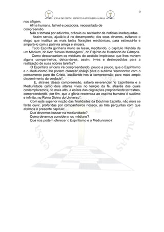 CASA DO DIVINO ESPIRITO SANTOS DAS ALMAS 
nos afligem. 
Alma humana, falível e pecadora, necessitada de 
compreensão. 
Não o tomará por adivinho, oráculo ou revelador de notícias inadequadas. 
Assim sendo, ajudá-lo-á no desempenho dos seus deveres, evitando o 
elogio que inutiliza as mais belas florações mediúnicas, para estimulá-lo e 
ampará-lo com a palavra amiga e sincera. 
Todo Espírita ganharia muito se lesse, meditando, o capítulo História de 
um Médium, do livro “Novas Mensagens”, do Espírito de Humberto de Campos. 
Como descansariam os médiuns do assédio impiedoso que lhes movem 
alguns companheiros, deixando-os, assim, livres e desimpedidos para a 
realização de suas nobres tarefas? 
O Espiritista sincero irá compreendendo, pouco a pouco, que o Espiritismo 
e o Mediunismo lhe podem oferecer ensejo para o sublime “reencontro com o 
pensamento puro do Cristo, auxiliando-nos a compreensão para mais amplo 
discernimento da verdade”. 
E, através dessa compreensão, saberá reverenciar “o Espiritismo e a 
Mediunidade como dois altares vivos no templo da fé, através dos quais 
contemplaremos, de mais alto, a esfera das cogitações propriamente terrestres, 
compreendendo, por fim, que a glória reservada ao espírito humano é sublime 
e infinita, no Reino Divino do Universo”. 
Com esta superior noção das finalidades da Doutrina Espírita, não mais se 
farão ouvir, proferidas por companheiros nossos, as três perguntas com que 
abrimos o presente capítulo: 
Que devemos buscar na mediunidade? 
Como devemos considerar os médiuns? 
Que nos podem oferecer o Espiritismo e o Mediunismo? 
9 
 