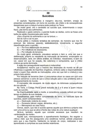 CASA DO DIVINO ESPIRITO SANTOS DAS ALMAS 
30 
Suicídios 
90 
O capítulo “Apontamentos à margem» deu-nos, também, ensejo às 
presentes considerações, em torno do suicídio, ato infeliz e de conseqüências 
desastrosas que a criatura humana pode praticar na Terra. 
De modo geral, crê o candidato ao suicídio que, exterminando o corpo 
físico, põe termo aos sofrimentos. 
Realizado o gesto extremo, a grande ilusão se desfaz, como se fosse uma 
bolha de sabão impulsionada pelo vento. 
«Sai o Espírito do sofrimento e cai na tortura. » 
Sai do ruim e cai no pior. 
Numa pálida e modesta tentativa de comentar, da maneira que nos for 
possível, tão doloroso assunto, estabelecemos, inicialmente, a seguinte 
classificação para o suicídio: 
a) — Por livre deliberação da pessoa; 
b) — Por influência de obsessores; 
c) — Por indução de terceiros. 
De modo geral, entretanto, prevalece sempre o item a, uma vez que a 
deliberação, própria ou resultante da insinuação de terceiros, encarnados ou 
desencarnados, será, em última análise, do indivíduo, ressalvados, é bem de 
ver, casos em que há coação, tão ostensiva e compulsória, que a infeliz 
criatura se sente dominada. 
A ação dos perseguidores espirituais é indiscutível. 
Acreditamos mesmo que a maioria das deserções do mundo se dê por 
influência e sugestão de Espíritos vingativos, embora caiba a responsabilidade 
maior a quem lhes atende as insinuações, uma vez que tem a criatura o seu 
próprio livre arbítrio. 
Por indução de terceiros (item c) procuramos situar os casos em que uma 
pessoa convence a outra de que a única solução para o seu problema será o 
desaparecimento do mundo. 
O insinuador não escapará, de modo algum, às dolorosas consequências 
de sua atitude. 
Na Terra, o Código Penal prevê reclusão de 2 a 6 anos a quem induza 
outro ao suicídio. 
Na Espiritualidade, após a morte, a consciência culpada sofrerá por longo 
tempo os efeitos de sua conduta. 
Classificamos, para melhor compreensão do tema, os habituais tipos de 
suicídios, assim compreendidos: 
a) — Destruição violenta do corpo; 
b) — Excessos (álcool, orgias, alimentos, etc.); 
c) — Menosprezo ao vaso físico. 
Vemos, assim, que não é suicida apenas aquele que elimina a própria vida 
com uma arma ou que se atira à frente das rodas de uma viatura qualquer. 
Sê-lo-á, também, aquele que cometer excessos que resultem na 
«antecipação da morte». 
Aquele que, menosprezando o aparelhamento fisiológico, lhe esgotar o 
«tônus vital» que lhe asseguraria uma existência normal, adrede preparada 
para que o seu Espírito, habitando no templo do corpo, realizasse o seu 
aprendizado e cumprisse as suas tarefas redentoras. 
 