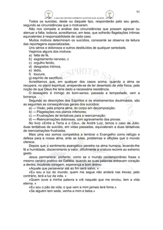 CASA DO DIVINO ESPIRITO SANTOS DAS ALMAS 
Todos os suicidas, deste ou daquele tipo, responderão pelo seu gesto, 
segundo as circunstâncias que o motivaram. 
Não nos compete a análise das circunstâncias que possam agravar ou 
atenuar a falta; todavia, acreditamos, em tese, que sofrerão flagelações íntimas 
equivalentes à responsabilidade de cada caso. 
Muitos motivos determinam os suicídios, consoante se observa da leitura 
das reportagens especializadas. 
Uns sérios e dolorosos e outros destituídos de qualquer seriedade. 
Vejamos alguns dos motivos: 
a) falta de fé, 
b) esgotamento nervoso, c 
c) orgulho ferido, 
d) desgostos íntimos, 
e) tédio, 
f) loucura, 
g) espírito de sacrifício. 
Acreditamos que, em qualquer dos casos acima, quando a alma se 
recupera, no plano espiritual, arrepende-se de ter desertado da vida física, pela 
noção de que Deus lhe teria dado a necessária resistência. 
O desespero é inimigo do bom-senso; passada a tempestade, vem a 
bonança. 
Segundo as descrições dos Espíritos e os ensinamentos doutrinários, são 
as seguintes as conseqüências gerais dos suicídios: 
a) — Visão, pela própria alma, do corpo em decomposição; 
b) — Flagelações nos planos inferiores; 
c) — Frustrações de tentativas para a reencarnação; 
d) — Reencarnações dolorosas, com agravamento das provas. 
No livro «Entre a Terra e o Céu», de André Luiz, temos o caso de Júlio: 
duas tentativas de suicídio, em vidas passadas, equivaleram a duas tentativas 
de reencarnações frustradas. 
Mais uma vez somos compelidos a lembrar o Evangelho como refúgio e 
defesa para a nossa alma, ante as lutas, problemas e aflições que o mundo 
oferece. 
Depois que o sentimento evangélico penetra na alma humana, levando-lhe 
fé e humildade, discernimento e valor, dificilmente a criatura recorre ao extremo 
gesto. 
Jesus permanece, portanto, como se o mundo contemporâneo fosse o 
mesmo cenário poético da Galiléia, quando as suas palavras entravam coração 
a dentro, incutindo coragem, esperança e bom ânimo: 
«Aquele que perseverar até ao fim será salvo. » 
«Eu sou a luz do mundo; quem me segue não andará nas trevas; pelo 
contrário, terá a luz da vida. » 
«Quem ouve a minha palavra e crê naquele que me enviou, tem a vida 
eterna. » 
«Eu sou o pão da vida; o que vem a mim jamais terá fome.» 
«Se alguém tem sede, venha a mim e beba.» 
91 
 