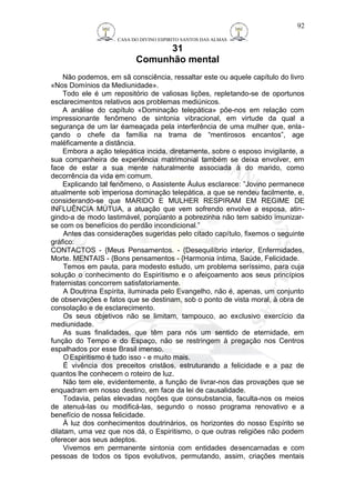 CASA DO DIVINO ESPIRITO SANTOS DAS ALMAS 
31 
Comunhão mental 
92 
Não podemos, em sã consciência, ressaltar este ou aquele capítulo do livro 
«Nos Domínios da Mediunidade». 
Todo ele é um repositório de valiosas lições, repletando-se de oportunos 
esclarecimentos relativos aos problemas mediúnicos. 
A análise do capítulo «Dominação telepática» põe-nos em relação com 
impressionante fenômeno de sintonia vibracional, em virtude da qual a 
segurança de um lar éameaçada pela interferência de uma mulher que, enla-çando 
o chefe da família na trama de “mentirosos encantos”, age 
maléficamente a distância. 
Embora a ação telepática incida, diretamente, sobre o esposo invigilante, a 
sua companheira de experiência matrimonial também se deixa envolver, em 
face de estar a sua mente naturalmente associada à do marido, como 
decorrência da vida em comum. 
Explicando tal fenômeno, o Assistente Áulus esclarece: ”Jovino permanece 
atualmente sob imperiosa dominação telepática, a que se rendeu facilmente, e, 
considerando-se que MARIDO E MULHER RESPIRAM EM REGIME DE 
INFLUÊNCIA MÚTUA, a atuação que vem sofrendo envolve a esposa, atin-gindo- 
a de modo lastimável, porqüanto a pobrezinha não tem sabido imunizar-se 
com os benefícios do perdão incondicional.” 
Antes das considerações sugeridas pelo citado capítulo, fixemos o seguinte 
gráfico: 
CONTACTOS - {Meus Pensamentos. - {Desequilíbrio interior, Enfermidades, 
Morte. MENTAIS - {Bons pensamentos - {Harmonia íntima, Saúde, Felicidade. 
Temos em pauta, para modesto estudo, um problema seríssimo, para cuja 
solução o conhecimento do Espiritismo e o afeiçoamento aos seus princípios 
fraternistas concorrem satisfatoriamente. 
A Doutrina Espírita, iluminada pelo Evangelho, não é, apenas, um conjunto 
de observações e fatos que se destinam, sob o ponto de vista moral, à obra de 
consolação e de esclarecimento. 
Os seus objetivos não se limitam, tampouco, ao exclusivo exercício da 
mediunidade. 
As suas finalidades, que têm para nós um sentido de eternidade, em 
função do Tempo e do Espaço, não se restringem à pregação nos Centros 
espalhados por esse Brasil imenso. 
OEspiritismo é tudo isso - e muito mais. 
É vivência dos preceitos cristãos, estruturando a felicidade e a paz de 
quantos lhe conhecem o roteiro de luz. 
Não tem ele, evidentemente, a função de livrar-nos das provações que se 
enquadram em nosso destino, em face da lei de causalidade. 
Todavia, pelas elevadas noções que consubstancia, faculta-nos os meios 
de atenuá-las ou modificá-las, segundo o nosso programa renovativo e a 
benefício de nossa felicidade. 
À luz dos conhecimentos doutrinários, os horizontes do nosso Espírito se 
dilatam, uma vez que nos dá, o Espiritismo, o que outras religiões não podem 
oferecer aos seus adeptos. 
Vivemos em permanente sintonia com entidades desencarnadas e com 
pessoas de todos os tipos evolutivos, permutando, assim, criações mentais 
 