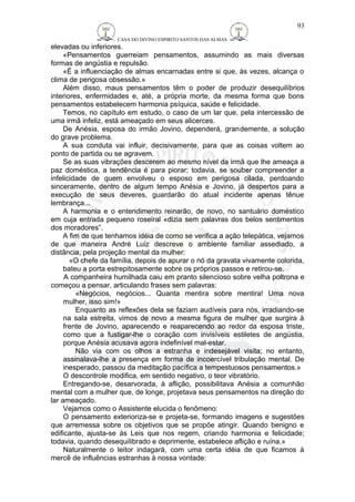CASA DO DIVINO ESPIRITO SANTOS DAS ALMAS 
elevadas ou inferiores. 
«Pensamentos guerreiam pensamentos, assumindo as mais diversas 
formas de angústia e repulsão. 
«É a influenciação de almas encarnadas entre si que, às vezes, alcança o 
clima de perigosa obsessão.» 
Além disso, maus pensamentos têm o poder de produzir desequilíbrios 
interiores, enfermidades e, até, a própria morte, da mesma forma que bons 
pensamentos estabelecem harmonia psíquica, saúde e felicidade. 
Temos, no capítulo em estudo, o caso de um lar que, pela intercessão de 
uma irmã infeliz, está ameaçado em seus alicerces. 
De Anésia, esposa do irmão Jovino, dependerá, grandemente, a solução 
do grave problema. 
A sua conduta vai influir, decisivamente, para que as coisas voltem ao 
ponto de partida ou se agravem. 
Se as suas vibrações descerem ao mesmo nível da irmã que lhe ameaça a 
paz doméstica, a tendência é para piorar; todavia, se souber compreender a 
infelicidade de quem envolveu o esposo em perigosa cilada, perdoando 
sinceramente, dentro de algum tempo Anésia e Jovino, já despertos para a 
execução de seus deveres, guardarão do atual incidente apenas tênue 
lembrança... 
A harmonia e o entendimento reinarão, de novo, no santuário doméstico 
em cuja entrada pequeno roseiral «dizia sem palavras dos belos sentimentos 
dos moradores”. 
A fim de que tenhamos idéia de como se verifica a ação telepática, vejamos 
de que maneira André Luiz descreve o ambiente familiar assediado, a 
distância, pela projeção mental da mulher: 
«O chefe da família, depois de apurar o nó da gravata vivamente colorida, 
bateu a porta estrepitosamente sobre os próprios passos e retirou-se. 
A companheira humilhada caiu em pranto silencioso sobre velha poltrona e 
começou a pensar, articulando frases sem palavras: 
«Negócios, negócios... Quanta mentira sobre mentira! Uma nova 
mulher, isso sim!» 
Enquanto as reflexões dela se faziam audíveis para nós, irradiando-se 
na sala estreita, vimos de novo a mesma figura de mulher que surgira à 
frente de Jovino, aparecendo e reaparecendo ao redor da esposa triste, 
como que a fustigar-lhe o coração com invisíveis estiletes de angústia, 
porque Anésia acusava agora indefinível mal-estar. 
Não via com os olhos a estranha e indesejável visita; no entanto, 
assinalava-lhe a presença em forma de incoercível tribulação mental. De 
inesperado, passou da meditação pacífica a tempestuosos pensamentos.» 
O descontrole modifica, em sentido negativo, o teor vibratório. 
Entregando-se, desarvorada, à aflição, possibilitava Anésia a comunhão 
mental com a mulher que, de longe, projetava seus pensamentos na direção do 
lar ameaçado. 
Vejamos como o Assistente elucida o fenômeno: 
O pensamento exterioriza-se e projeta-se, formando imagens e sugestões 
que arremessa sobre os objetivos que se propõe atingir. Quando benigno e 
edificante, ajusta-se às Leis que nos regem, criando harmonia e felicidade; 
todavia, quando desequilibrado e deprimente, estabelece aflição e ruína.» 
Naturalmente o leitor indagará, com uma certa idéia de que ficamos à 
mercê de influências estranhas à nossa vontade: 
93 
 