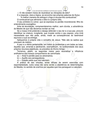 CASA DO DIVINO ESPIRITO SANTOS DAS ALMAS 
— E não existem meios de neutralizar as vibrações de ódio? 
E a resposta, clara e lógica, se encontra nas próprias palavras de Áulus: 
“A melhor maneira de extinguir o fogo é recusar-lhe combustível.” 
94 
O combustível que alimenta o ódio é o próprio ódio. 
O seu antídoto é o amor, que se expressa no perdão incondicional, filho do 
entendimento evangélico. 
Ante tal elucidação, compreenderemos melhor, sem dúvida, a advertência 
do Mestre de que não devemos revidar ao mal. 
Se a nossa irmã pretende e deseja defender o seu lar e a sua paz, procure 
identificar na criatura, invigilante, que investe contra o seu esposo, uma irmã 
necessitada que não pode, ainda, medir as conseqüências do lastimável 
equívoco a que se entrega. 
Apliquemos à própria vida o conselho de Jesus: “Não são os sadios que 
precisam de médico. 
A paz e a vitória pertencerão, em todos os problemas e em todas as lutas, 
àqueles que, amando e perdoando, exemplificam, na conformidade dos seus 
próprios recursos espirituais, os preceitos do Divino Amigo. 
Teríamos, assim, os seguintes meios para neutralizar a influência 
antifraterna dos nossos companheiros de caminhada: 
a) — Amor e perdão para os adversários. 
b) — Auxílio aos perseguidores. 
c) — Oração pelos que nos caluniam. 
A prática de tais virtudes, ainda difíceis de serem exercidas com 
espontaneidade, outra coisa não seria senão a obediência às determinações 
do Mestre, no sentido de orarmos por aqueles que nos perseguem e caluniam. 
 