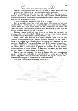 CASA DO DIVINO ESPIRITO SANTOS DAS ALMAS 
pareciam mais estreitamente associados entre si, pelos vastos círculos 
radiantes que lhes nimbavam as cabeças de opalino esplendor. 
Tive a impressão de fixar, em torno do apagado bloco de massa semi-escura 
a que se reduzira a mesa, uma coroa de luz solar, formada por dez 
pontos característicos, salientando-se no centro de cada um deles o semblante 
espiritual dos amigos em oração.» 
O quadro observado por André Luiz é deveras tocante. 
Com a atenção presa “ao círculo dos rostos fulgurantes, visivelmente 
unidos entre si, à maneira de dez pequeninos sóis, imanados uns aos outros”, 
verifica André Luiz que, sobre cada um dos encarnados em prece, «se 
ostentava uma auréola de raios quase verticais, fulgentes e móveis, quais se 
fossem diminutas antenas de ouro fumegante”. 
Qualquer grupo mediúnico que funcionar na base da harmonia, do 
entendimento e da sinceridade obterá, sem dúvida, essa mesma defesa 
maravilhosamente observada e descrita por André Luiz. 
Tendo Jesus-Cristo afirmado que estaria sempre «onde duas ou três 
pessoas se reunissem em seu nome», estamos convictos de que, onde o 
trabalho se realizar sob a inspiração do seu Amor, num palacete ou num 
casebre, a Sua Divina Presença se fará por meio de iluminados mensageiros. 
Como e porque duvidarmos disso, se temos certeza de que a misericórdia 
do Senhor não se circunscreve a grupos ou pessoas, mas se estende, 
abundantemente, a todos quantos, na execução de tarefas em seu Nome 
Augusto, servem, incondicionalmente, ao Bem! 
Quanto nos seja possível, por amor à Causa, falemos e escrevamos 
sempre concitando, moderada e fraternalmente, à nossa querida família 
espírita a dignificar o serviço mediúnico, oferecendo-lhe, agora e sempre, o me-lhor 
de nosso coração, de nossa alma, de nossa inteligencia. 
Fora disso, haverá sempre escolhos e incertezas... 
96 
 