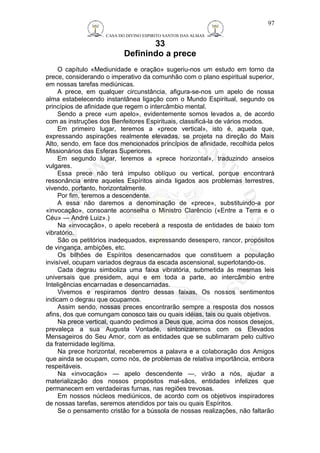 CASA DO DIVINO ESPIRITO SANTOS DAS ALMAS 
33 
Definindo a prece 
97 
O capítulo «Mediunidade e oração» sugeriu-nos um estudo em torno da 
prece, considerando o imperativo da comunhão com o plano espiritual superior, 
em nossas tarefas mediúnicas. 
A prece, em qualquer circunstância, afigura-se-nos um apelo de nossa 
alma estabelecendo instantânea ligação com o Mundo Espiritual, segundo os 
princípios de afinidade que regem o intercâmbio mental. 
Sendo a prece «um apelo», evidentemente somos levados a, de acordo 
com as instruções dos Benfeitores Espirituais, classificá-la de vários modos. 
Em primeiro lugar, teremos a «prece vertical», isto é, aquela que, 
expressando aspirações realmente elevadas, se projeta na direção do Mais 
Alto, sendo, em face dos mencionados princípios de afinidade, recolhida pelos 
Missionários das Esferas Superiores. 
Em segundo lugar, teremos a «prece horizontal», traduzindo anseios 
vulgares. 
Essa prece não terá impulso oblíquo ou vertical, porque encontrará 
ressonância entre aqueles Espíritos ainda ligados aos problemas terrestres, 
vivendo, portanto, horizontalmente. 
Por fim, teremos a descendente. 
A essa não daremos a denominação de «prece», substituindo-a por 
«invocação», consoante aconselha o Ministro Clarêncio («Entre a Terra e o 
Céu» — André Luiz».) 
Na «invocação», o apelo receberá a resposta de entidades de baixo tom 
vibratório. 
São os petitórios inadequados, expressando desespero, rancor, propósitos 
de vingança, ambições, etc. 
Os bilhões de Espíritos desencarnados que constituem a população 
invisível, ocupam variados degraus da escada ascensional, superlotando-os. 
Cada degrau simboliza uma faixa vibratória, submetida às mesmas leis 
universais que presidem, aqui e em toda a parte, ao intercâmbio entre 
Inteligências encarnadas e desencarnadas. 
Vivemos e respiramos dentro dessas faixas, Os nossos sentimentos 
indicam o degrau que ocupamos. 
Assim sendo, nossas preces encontrarão sempre a resposta dos nossos 
afins, dos que comungam conosco tais ou quais idéias, tais ou quais objetivos. 
Na prece vertical, quando pedimos a Deus que, acima dos nossos desejos, 
prevaleça a sua Augusta Vontade, sintonizaremos com os Elevados 
Mensageiros do Seu Amor, com as entidades que se sublimaram pelo cultivo 
da fraternidade legítima. 
Na prece horizontal, receberemos a palavra e a colaboração dos Amigos 
que ainda se ocupam, como nós, de problemas de relativa importância, embora 
respeitáveis. 
Na «invocação» — apelo descendente —, virão a nós, ajudar a 
materialização dos nossos propósitos mal-sãos, entidades infelizes que 
permanecem em verdadeiras furnas, nas regiões trevosas. 
Em nossos núcleos mediúnicos, de acordo com os objetivos inspiradores 
de nossas tarefas, seremos atendidos por tais ou quais Espíritos. 
Se o pensamento cristão for a bússola de nossas realizações, não faltarão 
 