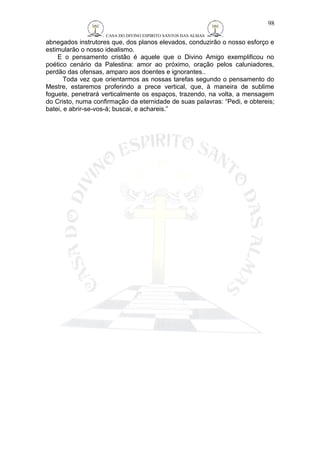 CASA DO DIVINO ESPIRITO SANTOS DAS ALMAS 
98 
abnegados instrutores que, dos planos elevados, conduzirão o nosso esforço e 
estimularão o nosso idealismo. 
E o pensamento cristão é aquele que o Divino Amigo exemplificou no 
poético cenário da Palestina: amor ao próximo, oração pelos caluniadores, 
perdão das ofensas, amparo aos doentes e ignorantes.. 
Toda vez que orientarmos as nossas tarefas segundo o pensamento do 
Mestre, estaremos proferindo a prece vertical, que, à maneira de sublime 
foguete, penetrará verticalmente os espaços, trazendo, na volta, a mensagem 
do Cristo, numa confirmação da eternidade de suas palavras: “Pedi, e obtereis; 
batei, e abrir-se-vos-á; buscai, e achareis.” 
 