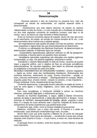 CASA DO DIVINO ESPIRITO SANTOS DAS ALMAS 
34 
Desencarnação 
Parecerá estranho o fato de incluirmos no presente livro, todo ele 
consagrado ao estudo da mediunidade, um capítulo especial sobre a 
desencarnação. 
Esclarecemos que esta página decorreu do estudo do capítulo 
«Mediunidade no leito de morte», e a sua inclusão tem a finalidade de focalizar 
um dos mais sagrados momentos da existência humana, qual seja «o da 
morte», isto é, do retorno do viajor terrestre à Pátria Espiritual. 
Entre os inúmeros momentos dignos de respeito, dentro da vida, tais como 
os do nascimento, da oração, da reunião em nossos templos de fé, etc., o ato 
desencarnatório deve inspirar-nos o máximo apreço. 
Se imaginássemos tudo quanto se passa «na hora da partida», seríamos 
mais respeitosos e dignos toda vez que presenciássemos um falecimento. 
O esforço e a abnegação dos Mentores Espirituais, na desencarnação de 
determinadas criaturas, é realmente digno de menção. 
Cooperadores especializados aglutinam esforços no afã de desligarem, 
sem incidentes, o Espírito eterno do aparelho físico terrestre. 
Verdadeiras operações magnéticas são efetuadas nas regiões orgânicas 
fundamentais, ou seja, nos centros vegetativo, emocional e mental. 
Estudando o capítulo Mediunidade no leito de morte», levamos ao quadro 
negro o seguinte gráfico, com o objetivo de fixar as principais providências 
desencarnatórias, de natureza magnética, bem assim os sintomas peculiares 
ao andamento e conclusão de cada uma delas: 
REGIÕES FUNDAMENTAIS DO ORGANISMO HUMANO - {Centro Vegetativo 
— ligado ao ventre, sede das manifestações fisiológicas. {Esticamento dos 
membros Inferiores; esfriamento do corpo. {Centro emocional – situado no 
tórax, zona dos sentimentos e desejos. - {Desregularidade do coração, aflição, 
angústia, pulso fraco. {Centro mental – situado no cérebro, o mais importante. - 
{Fossa romboidal. Coma. Desatamento do laço fluídico. 
Conforme observamos, a operação inicial é efetuada na região do ventre, à 
qual se acha ligado o Centro Vegetativo, como sede das manifestações 
fisiológicas. 
Com essa providência, o moribundo começa a esticar os membros 
inferiores, sobrevindo, logo após, o esfriamento do corpo. 
Atuando os Espíritos Superiores, a seguir, sobre o Centro Emocional, 
sediado no tórax e representando a zona dos sentimentos e desejos, novos 
sintomas se verificam: desregularidade do coração, aflição, angústia e pulso 
fraco. É a reação do corpo tentando reter o Espírito, hóspede de tantos anos, 
companheiro de tantas experiências cuja partida tenta evitar. 
O organismo age, então, como se tivesse inteligência para pensar. 
Sabemos, entretanto, que o corpo não pensa. O Espírito é o piloto da 
embarcação, cujos destroços contemplará logo mais, se puder... 
Afirma Neio Lúcio que entre Espírito e Matéria há um ponto de interação 
ainda inabordável. Esse ponto de interação — constituindo a causa das mútuas 
relações entre Espírito e Corpo — é que motiva, a nosso ver, essa tentativa de 
retenção. 
A operação final é no cérebro, onde fica situado o Centro Mental, a região 
mais importante. 
99 
 