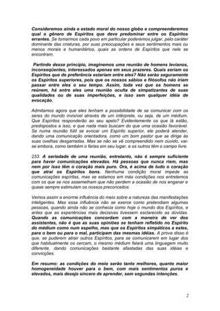 Consideremos ainda o estado moral do nosso globo e compreenderemos
qual o gênero de Espíritos que deve predominar entre os Espíritos
errantes. Se tomarmos cada povo em particular poderemos julgar, pelo caráter
dominante das criaturas, por suas preocupações e seus sentimentos mais ou
menos morais e humanitários, quais as ordens de Espíritos que nele se
encontram.
Partindo desse princípio, imaginemos uma reunião de homens levianos,
inconseqüentes, interessados apenas em seus prazeres. Quais seriam os
Espíritos que de preferência estariam entre eles? Não serão seguramente
os Espíritos superiores, pois que os nossos sábios e filósofos não iriam
passar entre eles o seu tempo. Assim, toda vez que os homens se
reúnem, há entre eles uma reunião oculta de simpatizantes de suas
qualidades ou de suas imperfeições, e isso sem qualquer idéia de
evocação.
Admitamos agora que eles tenham a possibilidade de se comunicar com os
seres do mundo invisível através de um intérprete, ou seja, de um médium.
Que Espíritos responderão ao seu apelo? Evidentemente os que lá estão,
predispostos a isso, e que nada mais buscam do que uma ocasião favorável.
Se numa reunião fútil se evocar um Espírito superior, ele poderá atender,
dando uma comunicação orientadora, como um bom pastor que se dirige às
suas ovelhas desgarradas. Mas se não se vê compreendido nem ouvido, vai-
se embora, como também o farias em seu lugar, e os outros têm o campo livre.
233. A seriedade de uma reunião, entretanto, não é sempre suficiente
para haver comunicações elevadas. Há pessoas que nunca riem, mas
nem por isso têm o coração mais puro. Ora, é acima de tudo o coração
que atrai os Espíritos bons. Nenhuma condição moral impede as
comunicações espíritas, mas se estamos em más condições nos entretemos
com os que se nos assemelham que não perdem a ocasião de nos enganar e
quase sempre estimulam os nossos preconceitos.
Vemos assim a enorme influência do meio sobre a natureza das manifestações
inteligentes. Mas essa influência não se exerce como pretendiam algumas
pessoas, quando ainda não se conhecia como hoje o mundo dos Espíritos, e
antes que as experiências mais decisivas tivessem esclarecido as dúvidas.
Quando as comunicações concordam com a maneira de ver dos
assistentes, não é que as suas opiniões se tenham refletido no Espírito
do médium como num espelho, mas que os Espíritos simpáticos a estes,
para o bem ou para o mal, participam das mesmas idéias. A prova disso é
que, se puderem atrair outros Espíritos, para se comunicarem em lugar dos
que habitualmente os cercam, o mesmo médium falará uma linguagem muito
diferente, dando comunicações bastante afastadas das suas idéias e
convicções.
Em resumo: as condições do meio serão tanto melhores, quanto maior
homogeneidade houver para o bem, com mais sentimentos puros e
elevados, mais desejo sincero de aprender, sem segundas intenções.
2
 