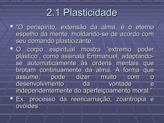 2.1 Plasticidade2.1 Plasticidade
 ““O perispírito, extensão da alma, é o eternoO perispírito, extensão da alma, é o eterno
espelho da mente, moldando-se de acordo comespelho da mente, moldando-se de acordo com
seu comando plasticizante.seu comando plasticizante.
 O corpo espiritual mostra ‘extremo poderO corpo espiritual mostra ‘extremo poder
plástico’, como assinala Emmanuel, adaptando-plástico’, como assinala Emmanuel, adaptando-
se automaticamente às ordens mentais quese automaticamente às ordens mentais que
brotam continuamente da alma. A forma quebrotam continuamente da alma. A forma que
assume, pode dizer muito com oassume, pode dizer muito com o
desenvolvimento da vontade edesenvolvimento da vontade e
independentemente do aperfeiçoamento moral.”independentemente do aperfeiçoamento moral.”
 Ex. processo da reencarnação, zoantropia eEx. processo da reencarnação, zoantropia e
ovóidesovóides
 