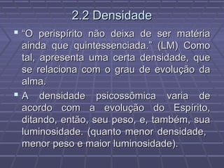 2.2 Densidade2.2 Densidade
 ““O perispírito não deixa de ser matériaO perispírito não deixa de ser matéria
ainda que quintessenciada.” (LM) Comoainda que quintessenciada.” (LM) Como
tal, apresenta uma certa densidade, quetal, apresenta uma certa densidade, que
se relaciona com o grau de evolução dase relaciona com o grau de evolução da
alma.alma.
 A densidade psicossômica varia deA densidade psicossômica varia de
acordo com a evolução do Espírito,acordo com a evolução do Espírito,
ditando, então, seu peso, e, também, suaditando, então, seu peso, e, também, sua
luminosidade. (quanto menor densidade,luminosidade. (quanto menor densidade,
menor peso e maior luminosidade).menor peso e maior luminosidade).
 