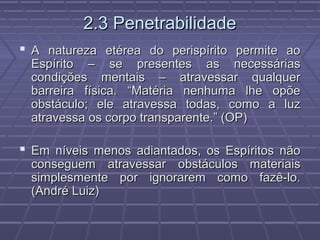 2.3 Penetrabilidade2.3 Penetrabilidade
 A natureza etérea do perispírito permite aoA natureza etérea do perispírito permite ao
Espírito – se presentes as necessáriasEspírito – se presentes as necessárias
condições mentais – atravessar qualquercondições mentais – atravessar qualquer
barreira física. “Matéria nenhuma lhe opõebarreira física. “Matéria nenhuma lhe opõe
obstáculo; ele atravessa todas, como a luzobstáculo; ele atravessa todas, como a luz
atravessa os corpo transparente.” (OP)atravessa os corpo transparente.” (OP)
 Em níveis menos adiantados, os Espíritos nãoEm níveis menos adiantados, os Espíritos não
conseguem atravessar obstáculos materiaisconseguem atravessar obstáculos materiais
simplesmente por ignorarem como fazê-lo.simplesmente por ignorarem como fazê-lo.
(André Luiz)(André Luiz)
 
