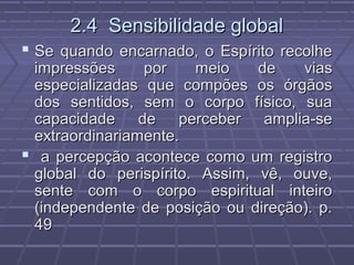 2.4 Sensibilidade global2.4 Sensibilidade global
 Se quando encarnado, o Espírito recolheSe quando encarnado, o Espírito recolhe
impressões por meio de viasimpressões por meio de vias
especializadas que compões os órgãosespecializadas que compões os órgãos
dos sentidos, sem o corpo físico, suados sentidos, sem o corpo físico, sua
capacidade de perceber amplia-secapacidade de perceber amplia-se
extraordinariamente.extraordinariamente.
 a percepção acontece como um registroa percepção acontece como um registro
global do perispírito. Assim, vê, ouve,global do perispírito. Assim, vê, ouve,
sente com o corpo espiritual inteirosente com o corpo espiritual inteiro
(independente de posição ou direção). p.(independente de posição ou direção). p.
4949
 