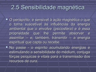 2.5 Sensibilidade magnética2.5 Sensibilidade magnética
 O perispírito é sensível à ação magnética o queO perispírito é sensível à ação magnética o que
o torna suscetível às influências da energiao torna suscetível às influências da energia
ambiental que o envolve (psicosfera) e é essaambiental que o envolve (psicosfera) e é essa
propriedade que lhe permite absorver epropriedade que lhe permite absorver e
assimilar – e, também, transmitir – a energiaassimilar – e, também, transmitir – a energia
espiritual que capta ou recebe.espiritual que capta ou recebe.
 No passe - o espírito acumulando energias eNo passe - o espírito acumulando energias e
estimulando a sensibilidade do médium, conjugaestimulando a sensibilidade do médium, conjuga
forças psíquicas e vitais para a transmissão dosforças psíquicas e vitais para a transmissão dos
recursos de cura.recursos de cura.
 