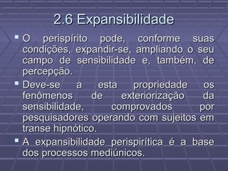 2.6 Expansibilidade2.6 Expansibilidade
 O perispírito pode, conforme suasO perispírito pode, conforme suas
condições, expandir-se, ampliando o seucondições, expandir-se, ampliando o seu
campo de sensibilidade e, também, decampo de sensibilidade e, também, de
percepção.percepção.
 Deve-se a esta propriedade osDeve-se a esta propriedade os
fenômenos de exteriorização dafenômenos de exteriorização da
sensibilidade, comprovados porsensibilidade, comprovados por
pesquisadores operando com sujeitos empesquisadores operando com sujeitos em
transe hipnótico.transe hipnótico.
 A expansibilidade perispirítica é a baseA expansibilidade perispirítica é a base
dos processos mediúnicos.dos processos mediúnicos.
 