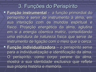3. Funções do Perispírito3. Funções do Perispírito
 Função instrumentalFunção instrumental - a função primordial do- a função primordial do
perispírito é servir de instrumento à alma, emperispírito é servir de instrumento à alma, em
sua interação com os mundos espiritual esua interação com os mundos espiritual e
físico. Projeção energética da alma, aglutinafísico. Projeção energética da alma, aglutina
em si a energia cósmica matriz, consolidandoem si a energia cósmica matriz, consolidando
uma estrutura de natureza física que serve deuma estrutura de natureza física que serve de
instrumento de ligação com o meio que o cerca.instrumento de ligação com o meio que o cerca.
 Função individualizadoraFunção individualizadora – o perispírito serve– o perispírito serve
para a individualização e identificação da alma.para a individualização e identificação da alma.
O perispírito, como corpo perene da alma,O perispírito, como corpo perene da alma,
mostra a sua identidade exclusiva que refletemostra a sua identidade exclusiva que reflete
sua própria história e memória.sua própria história e memória.
 