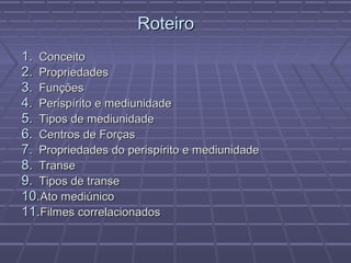 1.1. ConceitoConceito
2.2. PropriedadesPropriedades
3.3. FunçõesFunções
4.4. Perispírito e mediunidadePerispírito e mediunidade
5.5. Tipos de mediunidadeTipos de mediunidade
6.6. Centros de ForçasCentros de Forças
7.7. Propriedades do perispírito e mediunidadePropriedades do perispírito e mediunidade
8.8. TranseTranse
9.9. Tipos de transeTipos de transe
10.10.Ato mediúnicoAto mediúnico
11.11.Filmes correlacionadosFilmes correlacionados
RoteiroRoteiro
 
