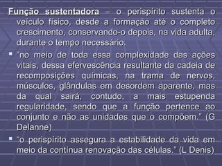Função sustentadoraFunção sustentadora – o perispírito sustenta o– o perispírito sustenta o
veículo físico, desde a formação até o completoveículo físico, desde a formação até o completo
crescimento, conservando-o depois, na vida adulta,crescimento, conservando-o depois, na vida adulta,
durante o tempo necessário.durante o tempo necessário.
 ““no meio de toda essa complexidade das açõesno meio de toda essa complexidade das ações
vitais, dessa efervescência resultante da cadeia devitais, dessa efervescência resultante da cadeia de
recomposições químicas, na trama de nervos,recomposições químicas, na trama de nervos,
músculos, glândulas em desordem aparente, masmúsculos, glândulas em desordem aparente, mas
da qual sairá, contudo, a mais estupendada qual sairá, contudo, a mais estupenda
regularidade, sendo que a função pertence aoregularidade, sendo que a função pertence ao
conjunto e não as unidades que o compõem.” (Gconjunto e não as unidades que o compõem.” (G
Delanne)Delanne)
 ““o perispírito assegura a estabilidade da vida emo perispírito assegura a estabilidade da vida em
meio da contínua renovação das células.” (L Denis)meio da contínua renovação das células.” (L Denis)
 