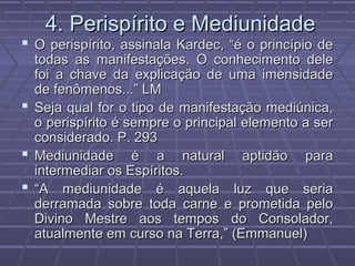 4. Perispírito e Mediunidade4. Perispírito e Mediunidade
 O perispírito, assinala Kardec, “é o princípio deO perispírito, assinala Kardec, “é o princípio de
todas as manifestações. O conhecimento deletodas as manifestações. O conhecimento dele
foi a chave da explicação de uma imensidadefoi a chave da explicação de uma imensidade
de fenômenos...” LMde fenômenos...” LM
 Seja qual for o tipo de manifestação mediúnica,Seja qual for o tipo de manifestação mediúnica,
o perispírito é sempre o principal elemento a sero perispírito é sempre o principal elemento a ser
considerado. P. 293considerado. P. 293
 Mediunidade é a natural aptidão paraMediunidade é a natural aptidão para
intermediar os Espíritos.intermediar os Espíritos.
 ““A mediunidade é aquela luz que seriaA mediunidade é aquela luz que seria
derramada sobre toda carne e prometida peloderramada sobre toda carne e prometida pelo
Divino Mestre aos tempos do Consolador,Divino Mestre aos tempos do Consolador,
atualmente em curso na Terra,” (Emmanuel)atualmente em curso na Terra,” (Emmanuel)
 