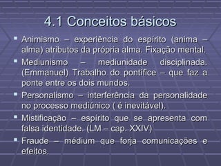4.1 Conceitos básicos4.1 Conceitos básicos
 Animismo – experiência do espírito (anima –Animismo – experiência do espírito (anima –
alma) atributos da própria alma. Fixação mental.alma) atributos da própria alma. Fixação mental.
 Mediunismo – mediunidade disciplinada.Mediunismo – mediunidade disciplinada.
(Emmanuel) Trabalho do pontífice – que faz a(Emmanuel) Trabalho do pontífice – que faz a
ponte entre os dois mundos.ponte entre os dois mundos.
 Personalismo – interferência da personalidadePersonalismo – interferência da personalidade
no processo mediúnico ( é inevitável).no processo mediúnico ( é inevitável).
 Mistificação – espírito que se apresenta comMistificação – espírito que se apresenta com
falsa identidade. (LM – cap. XXIV)falsa identidade. (LM – cap. XXIV)
 Fraude – médium que forja comunicações eFraude – médium que forja comunicações e
efeitos.efeitos.
 