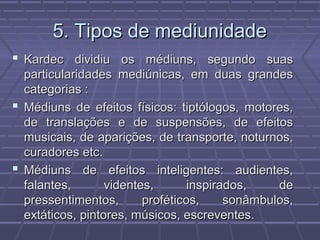 5. Tipos de mediunidade5. Tipos de mediunidade
 Kardec dividiu os médiuns, segundo suasKardec dividiu os médiuns, segundo suas
particularidades mediúnicas, em duas grandesparticularidades mediúnicas, em duas grandes
categorias :categorias :
 Médiuns de efeitos físicos: tiptólogos, motores,Médiuns de efeitos físicos: tiptólogos, motores,
de translações e de suspensões, de efeitosde translações e de suspensões, de efeitos
musicais, de aparições, de transporte, noturnos,musicais, de aparições, de transporte, noturnos,
curadores etc.curadores etc.
 Médiuns de efeitos inteligentes: audientes,Médiuns de efeitos inteligentes: audientes,
falantes, videntes, inspirados, defalantes, videntes, inspirados, de
pressentimentos, proféticos, sonâmbulos,pressentimentos, proféticos, sonâmbulos,
extáticos, pintores, músicos, escreventes.extáticos, pintores, músicos, escreventes.
 