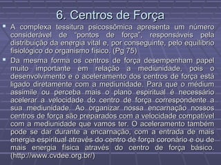 6. Centros de Força6. Centros de Força
 A complexa tessitura psicossômica apresenta um númeroA complexa tessitura psicossômica apresenta um número
considerável de “pontos de força”, responsáveis pelaconsiderável de “pontos de força”, responsáveis pela
distribuição da energia vital e, por conseguinte, pelo equilíbriodistribuição da energia vital e, por conseguinte, pelo equilíbrio
fisiológico do organismo físico. (Pg 75)fisiológico do organismo físico. (Pg 75)
 Da mesma forma os centros de força desempenham papelDa mesma forma os centros de força desempenham papel
muito importante em relação a mediunidade, pois omuito importante em relação a mediunidade, pois o
desenvolvimento e o aceleramento dos centros de força estádesenvolvimento e o aceleramento dos centros de força está
ligado diretamente com a mediunidade. Para que o médiumligado diretamente com a mediunidade. Para que o médium
assimile ou perceba mais o plano espiritual é necessárioassimile ou perceba mais o plano espiritual é necessário
acelerar a velocidade do centro de força correspondente aacelerar a velocidade do centro de força correspondente a
sua mediunidade. Ao organizar nossa encarnação nossossua mediunidade. Ao organizar nossa encarnação nossos
centros de força são preparados com a velocidade compatívelcentros de força são preparados com a velocidade compatível
com a mediunidade que vamos ter. O aceleramento tambémcom a mediunidade que vamos ter. O aceleramento também
pode se dar durante a encarnação, com a entrada de maispode se dar durante a encarnação, com a entrada de mais
energia espiritual através do centro de força coronário e ou deenergia espiritual através do centro de força coronário e ou de
mais energia física através do centro de força básico.mais energia física através do centro de força básico.
(http://www.cvdee.org.br/)(http://www.cvdee.org.br/)
 