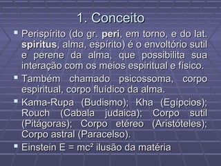 1. Conceito1. Conceito
 Perispírito (do gr.Perispírito (do gr. periperi, em torno, e do lat., em torno, e do lat.
spiritusspiritus, alma, espírito) é o envoltório sutil, alma, espírito) é o envoltório sutil
e perene da alma, que possibilita suae perene da alma, que possibilita sua
interação com os meios espiritual e físico.interação com os meios espiritual e físico.
 Também chamado psicossoma, corpoTambém chamado psicossoma, corpo
espiritual, corpo fluídico da alma.espiritual, corpo fluídico da alma.
 Kama-Rupa (Budismo); Kha (Egípcios);Kama-Rupa (Budismo); Kha (Egípcios);
Rouch (Cabala judaica); Corpo sutilRouch (Cabala judaica); Corpo sutil
(Pitágoras); Corpo etéreo (Aristóteles);(Pitágoras); Corpo etéreo (Aristóteles);
Corpo astral (Paracelso).Corpo astral (Paracelso).
 Einstein E = mcEinstein E = mc²² ilusão da matériailusão da matéria
 