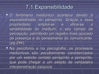 7.1 Expansibilidade7.1 Expansibilidade
 O fenômeno mediúnico acontece devido àO fenômeno mediúnico acontece devido à
expansibilidade do perispírito. Graças a essaexpansibilidade do perispírito. Graças a essa
propriedade, amplia-se e afina-se apropriedade, amplia-se e afina-se a
sensibilidade do médium, o seu campo desensibilidade do médium, o seu campo de
percepção, permitindo um registro mais apuradopercepção, permitindo um registro mais apurado
da presença e do pensamento do comunicante.da presença e do pensamento do comunicante.
(pg.294)(pg.294)
 Na psicofonia e na psicografia, os processosNa psicofonia e na psicografia, os processos
mediúnicos são peculiarmente caracterizadosmediúnicos são peculiarmente caracterizados
por um estreito contato perispírito a perispírito,por um estreito contato perispírito a perispírito,
que pode chegar a um estado de verdadeiraque pode chegar a um estado de verdadeira
interpenetração psíquicainterpenetração psíquica..
 