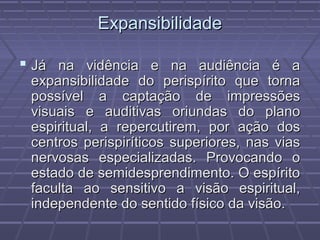 ExpansibilidadeExpansibilidade
 Já na vidência e na audiência é aJá na vidência e na audiência é a
expansibilidade do perispírito que tornaexpansibilidade do perispírito que torna
possível a captação de impressõespossível a captação de impressões
visuais e auditivas oriundas do planovisuais e auditivas oriundas do plano
espiritual, a repercutirem, por ação dosespiritual, a repercutirem, por ação dos
centros perispiríticos superiores, nas viascentros perispiríticos superiores, nas vias
nervosas especializadas. Provocando onervosas especializadas. Provocando o
estado de semidesprendimento. O espíritoestado de semidesprendimento. O espírito
faculta ao sensitivo a visão espiritual,faculta ao sensitivo a visão espiritual,
independente do sentido físico da visão.independente do sentido físico da visão.
 