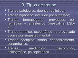 9. Tipos de transe9. Tipos de transe
 Transe patológico: doença (epilético);Transe patológico: doença (epilético);
 Transe hipnótico: induzido por sugestão;Transe hipnótico: induzido por sugestão;
 Transe farmacógeno: provocado porTranse farmacógeno: provocado por
remédios – anestésico (mescalina LSD-remédios – anestésico (mescalina LSD-
25);25);
 Transe anímico: espontâneo ou provocadoTranse anímico: espontâneo ou provocado
ocorre por sugestão mental.ocorre por sugestão mental.
 Transe noctípico: sonho, desdobramento,Transe noctípico: sonho, desdobramento,
sonambúlico.sonambúlico.
 Transe mediúnico: psicofônico,Transe mediúnico: psicofônico,
psicográfico, psicopictórico.psicográfico, psicopictórico.
 