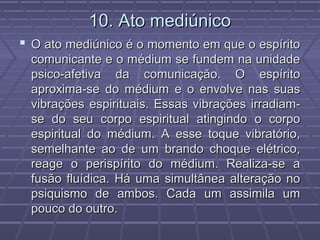 10. Ato mediúnico10. Ato mediúnico
 O ato mediúnico é o momento em que o espíritoO ato mediúnico é o momento em que o espírito
comunicante e o médium se fundem na unidadecomunicante e o médium se fundem na unidade
psico-afetiva da comunicação. O espíritopsico-afetiva da comunicação. O espírito
aproxima-se do médium e o envolve nas suasaproxima-se do médium e o envolve nas suas
vibrações espirituais. Essas vibrações irradiam-vibrações espirituais. Essas vibrações irradiam-
se do seu corpo espiritual atingindo o corpose do seu corpo espiritual atingindo o corpo
espiritual do médium. A esse toque vibratório,espiritual do médium. A esse toque vibratório,
semelhante ao de um brando choque elétrico,semelhante ao de um brando choque elétrico,
reage o perispírito do médium. Realiza-se areage o perispírito do médium. Realiza-se a
fusão fluídica. Há uma simultânea alteração nofusão fluídica. Há uma simultânea alteração no
psiquismo de ambos. Cada um assimila umpsiquismo de ambos. Cada um assimila um
pouco do outro.pouco do outro.
 