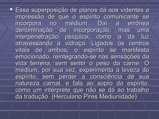  Essa superposição de planos dá aos videntes aEssa superposição de planos dá aos videntes a
impressão de que o espírito comunicante seimpressão de que o espírito comunicante se
incorpora no médium. Daí a errôneaincorpora no médium. Daí a errônea
denominação de incorporação, mas umadenominação de incorporação, mas uma
interpenetração psíquica, como a da luzinterpenetração psíquica, como a da luz
atravessando a vidraça. Ligados os centrosatravessando a vidraça. Ligados os centros
vitais de ambos, o espírito se manifestavitais de ambos, o espírito se manifesta
emocionado, reintegrando-se nas sensações daemocionado, reintegrando-se nas sensações da
vida terrena, sem sentir o peso da carne. Ovida terrena, sem sentir o peso da carne. O
médium, por sua vez, experimenta a leveza domédium, por sua vez, experimenta a leveza do
espírito, sem perder a consciência de suaespírito, sem perder a consciência de sua
natureza carnal, e fala ao sopro do espírito,natureza carnal, e fala ao sopro do espírito,
como um intérprete que não se dá ao trabalhocomo um intérprete que não se dá ao trabalho
da tradução. (Herculano Pires Mediunidade)da tradução. (Herculano Pires Mediunidade)
 