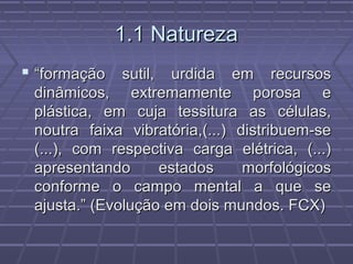 1.1 Natureza1.1 Natureza
 ““formação sutil, urdida em recursosformação sutil, urdida em recursos
dinâmicos, extremamente porosa edinâmicos, extremamente porosa e
plástica, em cuja tessitura as células,plástica, em cuja tessitura as células,
noutra faixa vibratória,(...) distribuem-senoutra faixa vibratória,(...) distribuem-se
(...), com respectiva carga elétrica, (...)(...), com respectiva carga elétrica, (...)
apresentando estados morfológicosapresentando estados morfológicos
conforme o campo mental a que seconforme o campo mental a que se
ajusta.” (Evolução em dois mundos. FCX)ajusta.” (Evolução em dois mundos. FCX)
 