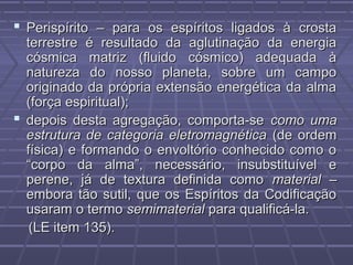  Perispírito – para os espíritos ligados à crostaPerispírito – para os espíritos ligados à crosta
terrestre é resultado da aglutinação da energiaterrestre é resultado da aglutinação da energia
cósmica matriz (fluido cósmico) adequada àcósmica matriz (fluido cósmico) adequada à
natureza do nosso planeta, sobre um camponatureza do nosso planeta, sobre um campo
originado da própria extensão energética da almaoriginado da própria extensão energética da alma
(força espiritual);(força espiritual);
 depois desta agregação, comporta-sedepois desta agregação, comporta-se como umacomo uma
estrutura de categoria eletromagnéticaestrutura de categoria eletromagnética (de ordem(de ordem
física) e formando o envoltório conhecido como ofísica) e formando o envoltório conhecido como o
“corpo da alma”, necessário, insubstituível e“corpo da alma”, necessário, insubstituível e
perene, já de textura definida comoperene, já de textura definida como materialmaterial ––
embora tão sutil, que os Espíritos da Codificaçãoembora tão sutil, que os Espíritos da Codificação
usaram o termousaram o termo semimaterialsemimaterial para qualificá-la.para qualificá-la.
(LE item 135).(LE item 135).
 