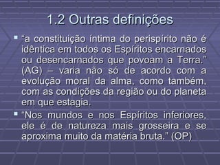 1.2 Outras definições1.2 Outras definições
 ““a constituição íntima do perispírito não éa constituição íntima do perispírito não é
idêntica em todos os Espíritos encarnadosidêntica em todos os Espíritos encarnados
ou desencarnados que povoam a Terra.”ou desencarnados que povoam a Terra.”
(AG) – varia não só de acordo com a(AG) – varia não só de acordo com a
evolução moral da alma, como também,evolução moral da alma, como também,
com as condições da região ou do planetacom as condições da região ou do planeta
em que estagia.em que estagia.
 ““Nos mundos e nos Espíritos inferiores,Nos mundos e nos Espíritos inferiores,
ele é de natureza mais grosseira e seele é de natureza mais grosseira e se
aproxima muito da matéria bruta.” (OP)aproxima muito da matéria bruta.” (OP)
 