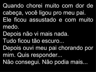 Quando chorei muito com dor de
cabeça, você ligou pro meu pai.
Ele ficou assustado e com muito
medo.
Depois não vi mais nada.
Tudo ficou tão escuro...
Depois ouvi meu pai chorando por
mim. Quis responder...
Não consegui. Não podia mais...
 