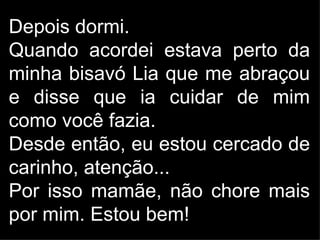 Depois dormi.
Quando acordei estava perto da
minha bisavó Lia que me abraçou
e disse que ia cuidar de mim
como você fazia.
Desde então, eu estou cercado de
carinho, atenção...
Por isso mamãe, não chore mais
por mim. Estou bem!
 