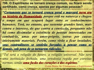 798. O Espiritismo se tornará crença comum, ou ficará sendo
partilhado, como crença, apenas por algumas pessoas?
“Certamente que se tornará crença geral e marcará nova era
na história da Humanidade, porque está na natureza e chegou
               Humanidade
o tempo em que ocupará lugar entre os conhecimentos
humanos. Terá, no entanto, que sustentar grandes lutas, mais
contra o interesse, do que contra a convicção, porquanto não
há como dissimular a existência de pessoas interessadas em
combatê-lo, umas por amor-próprio, outras por causas
inteiramente materiais. Porém, como virão a ficar insulados,
seus contraditores se sentirão forçados a pensar como os
demais, sob pena de se tornarem ridículos.”
                                ridículos
“Tal será a religião do futuro, a religião universal. Não será
uma instituição fechada, uma ortodoxia regida por estreitas
normas, senão uma fusão dos corações e dos espíritos.”
                                            espíritos
                             (Leon Denis, In: Cristianismo e Espiritismo)
 