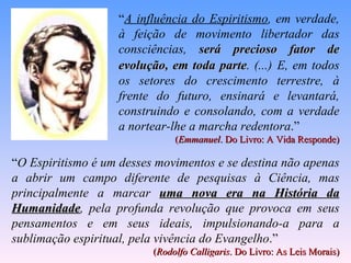“A influência do Espiritismo, em verdade,
                   à feição de movimento libertador das
                   consciências, será precioso fator de
                   evolução, em toda parte. (...) E, em todos
                                      parte
                   os setores do crescimento terrestre, à
                   frente do futuro, ensinará e levantará,
                   construindo e consolando, com a verdade
                   a nortear-lhe a marcha redentora.”
                               (Emmanuel. Do Livro: A Vida Responde)

“O Espiritismo é um desses movimentos e se destina não apenas
a abrir um campo diferente de pesquisas à Ciência, mas
principalmente a marcar uma nova era na História da
Humanidade, pela profunda revolução que provoca em seus
Humanidade
pensamentos e em seus ideais, impulsionando-a para a
sublimação espiritual, pela vivência do Evangelho.”
                          (Rodolfo Calligaris. Do Livro: As Leis Morais)
 