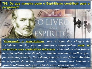799. De que maneira pode o Espiritismo contribuir para o
progresso?




“Destruindo o materialismo, que é uma das chagas da
                 materialismo
sociedade, ele faz que os homens compreendam onde se
encontram seus verdadeiros interesses. Deixando a vida futura
                             interesses
de estar velada pela dúvida, o homem perceberá melhor que,
por meio do presente, lhe é dado preparar o seu futuro. Abolido
os prejuízos de seitas, castas e cores, ensina aos homens a
grande solidariedade que os há de unir como irmãos.”
 