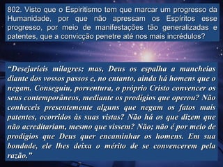 802. Visto que o Espiritismo tem que marcar um progresso da
Humanidade, por que não apressam os Espíritos esse
progresso, por meio de manifestações tão generalizadas e
patentes, que a convicção penetre até nos mais incrédulos?



“Desejaríeis milagres; mas, Deus os espalha a mancheias
diante dos vossos passos e, no entanto, ainda há homens que o
negam. Conseguiu, porventura, o próprio Cristo convencer os
seus contemporâneos, mediante os prodígios que operou? Não
conheceis presentemente alguns que negam os fatos mais
patentes, ocorridos às suas vistas? Não há os que dizem que
não acreditariam, mesmo que vissem? Não; não é por meio de
prodígios que Deus quer encaminhar os homens. Em sua
bondade, ele lhes deixa o mérito de se convencerem pela
razão.”
 