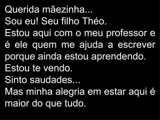 Querida mãezinha...
Sou eu! Seu filho Théo.
Estou aqui com o meu professor e
é ele quem me ajuda a escrever
porque ainda estou aprendendo.
Estou te vendo.
Sinto saudades...
Mas minha alegria em estar aqui é
maior do que tudo.
 