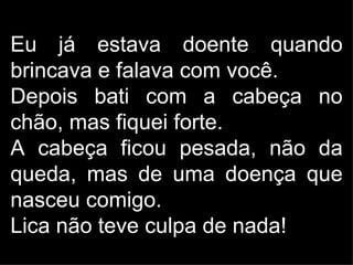 Eu já estava doente quando
brincava e falava com você.
Depois bati com a cabeça no
chão, mas fiquei forte.
A cabeça ficou pesada, não da
queda, mas de uma doença que
nasceu comigo.
Lica não teve culpa de nada!
 