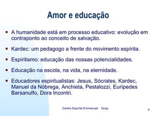 Amor e educação A humanidade está em processo educativo: evolução em contraponto ao conceito de salvação. Kardec: um pedagogo a frente do movimento espírita. Espiritismo: educação das nossas potencialidades. Educação na escola, na vida, na eternidade. Educadores espiritualistas: Jesus, Sócrates, Kardec, Manuel da Nóbrega, Anchieta, Pestalozzi, Eurípedes Barsanulfo, Dora Incontri. 