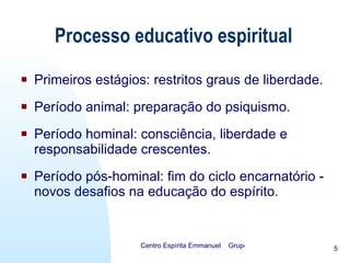 Processo educativo espiritual Primeiros estágios: restritos graus de liberdade. Período animal: preparação do psiquismo. Período hominal: consciência, liberdade e responsabilidade crescentes. Período pós-hominal: fim do ciclo encarnatório - novos desafios na educação do espírito. 
